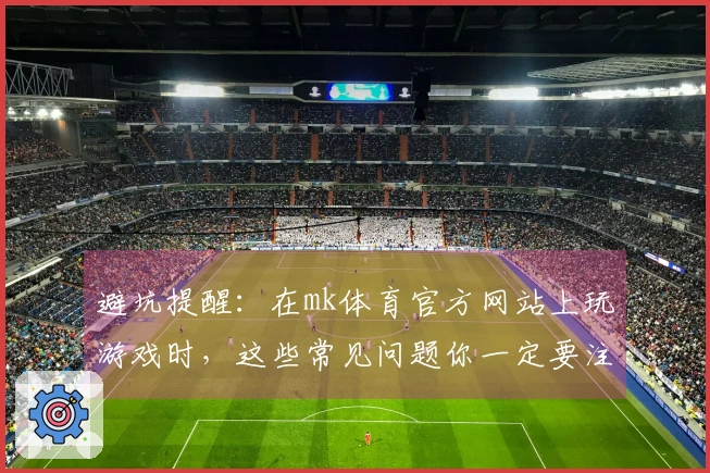 避坑提醒：在mk体育官方网站上玩游戏时，这些常见问题你一定要注意！