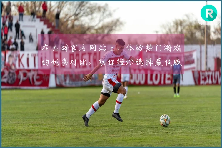 在九游官方网站上，体验热门游戏的优劣对比，助你轻松选择最佳版本！