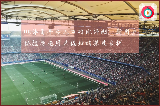 ng体育平台入口对比评测：新用户体验与老用户偏好的深度分析